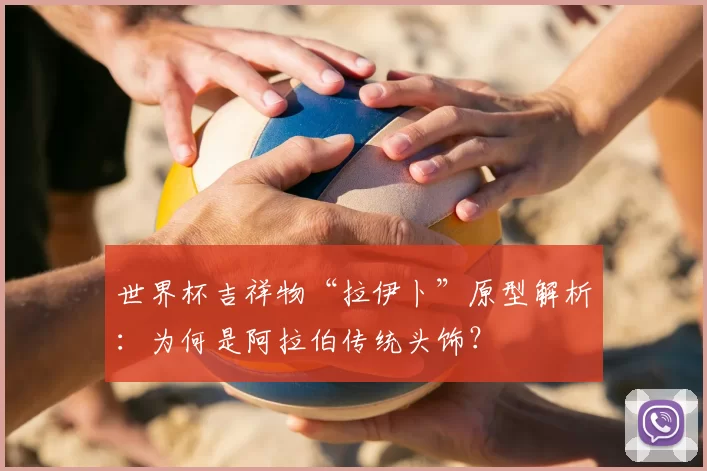 世界杯吉祥物“拉伊卜”原型解析:为何是阿拉伯传统头饰?