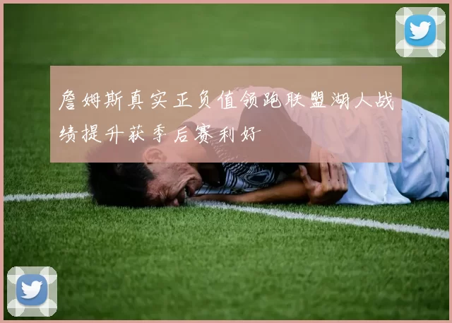 詹姆斯真实正负值领跑联盟湖人战绩提升获季后赛利好