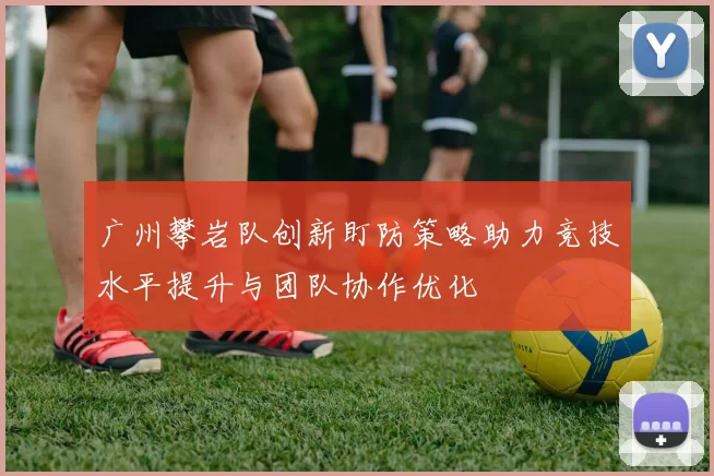 广州攀岩队创新盯防策略助力竞技水平提升与团队协作优化