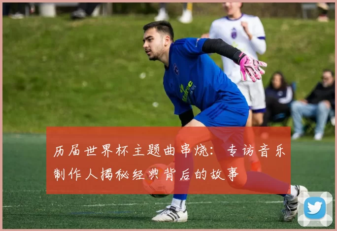 历届世界杯主题曲串烧:专访音乐制作人揭秘经典背后的故事