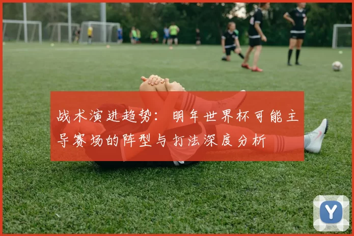 战术演进趋势：明年世界杯可能主导赛场的阵型与打法深度分析