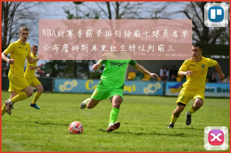 NBA新赛季薪资排行榜前十球员名单公布詹姆斯库里杜兰特位列前三