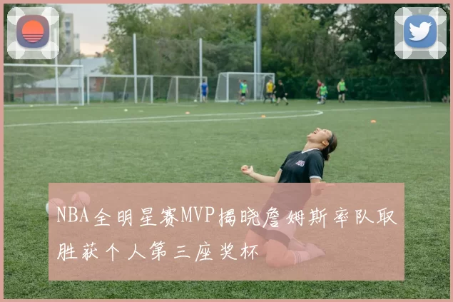 NBA全明星赛MVP揭晓詹姆斯率队取胜获个人第三座奖杯