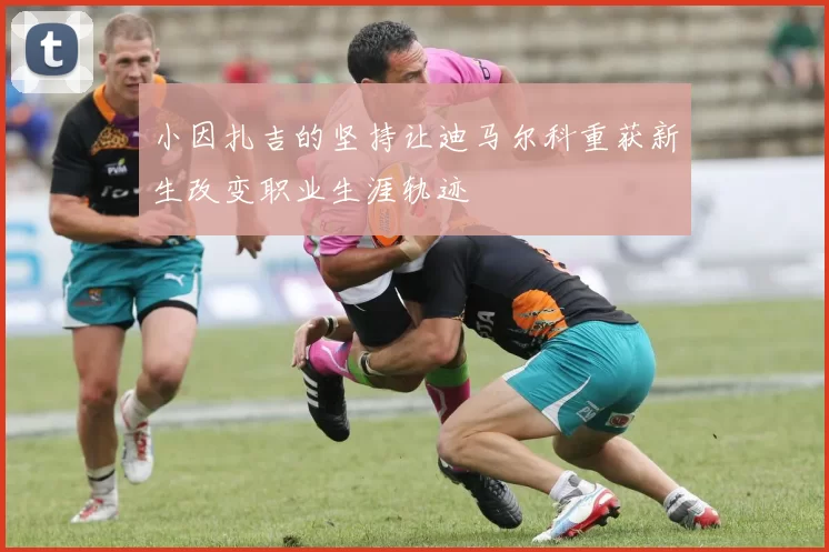 小因扎吉的坚持让迪马尔科重获新生改变职业生涯轨迹