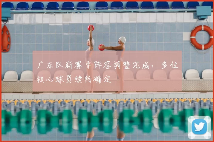 广东队新赛季阵容调整完成,多位核心球员续约确定