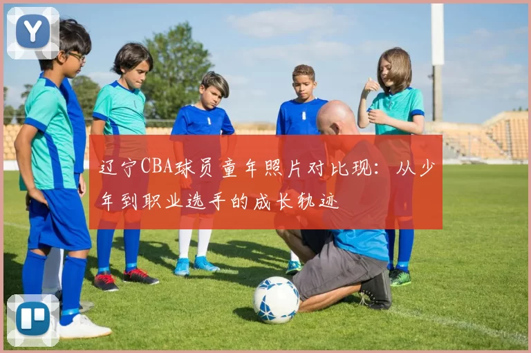 辽宁CBA球员童年照片对比现:从少年到职业选手的成长轨迹