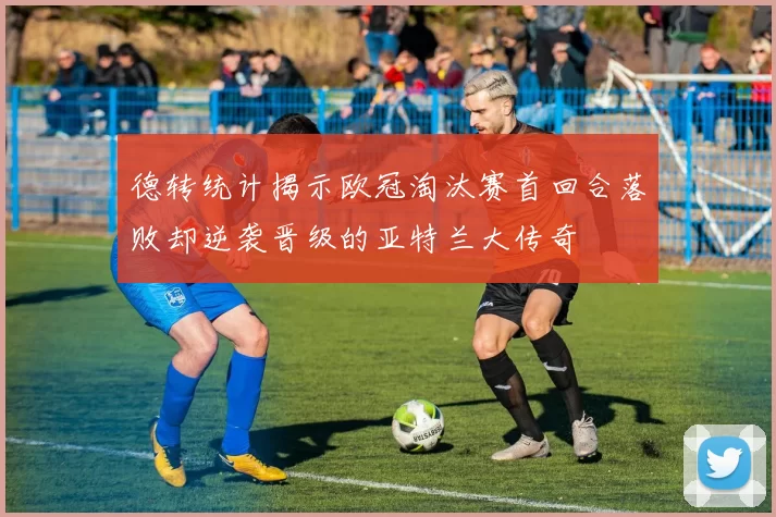 德转统计揭示欧冠淘汰赛首回合落败却逆袭晋级的亚特兰大传奇