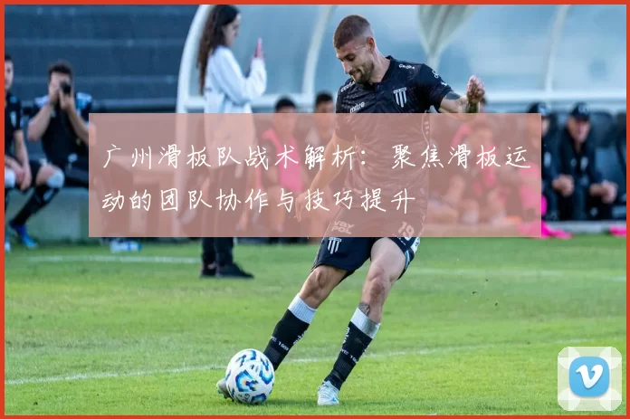 广州滑板队战术解析：聚焦滑板运动的团队协作与技巧提升